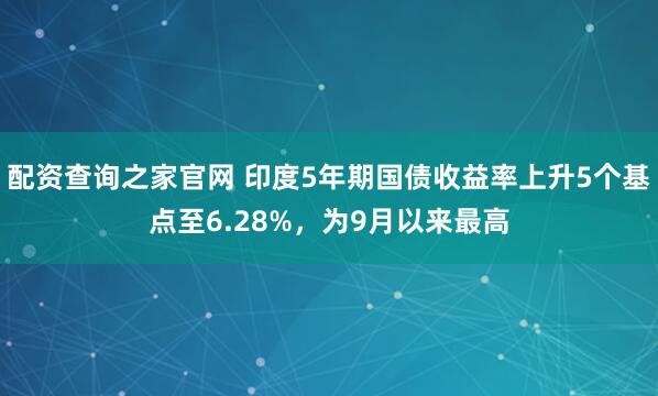 配资查询之家官网 印度5年期国债收益率上升5个基点至6.28%，为9月以来最高